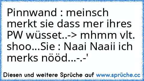 Pinnwand : meinsch merkt sie dass mer ihres PW wüsset..-> mhmm vlt. shoo...
Sie : Naai Naaii ich merks nööd...-.-'