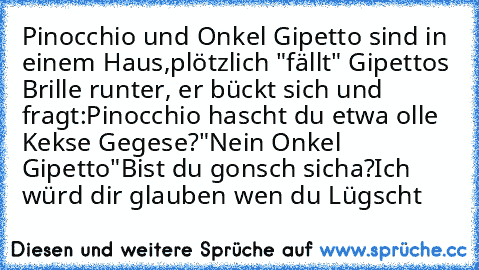 Pinocchio und Onkel Gipetto sind in einem Haus,
plötzlich "fällt" Gipettos Brille runter, er bückt sich und fragt:
Pinocchio hascht du etwa olle Kekse Gegese?
"Nein Onkel Gipetto"
Bist du gonsch sicha?
Ich würd dir glauben wen du Lügscht