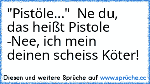 "Pistöle..."  Ne du, das heißt Pistole -
Nee, ich mein deinen scheiss Köter!