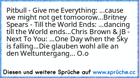 Pitbull - Give me Everything: ...cause we might not get tomoorow...
Britney Spears - Till the World Ends: ...dancing till the World ends...
Chris Brown & JB - Next To You: ...One Day when the Sky is falling...
Die glauben wohl alle an den Weltuntergang... O.o