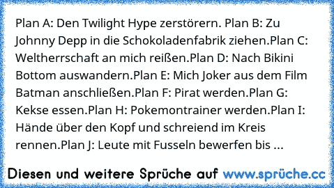 Plan A: Den Twilight Hype zerstörern. 
Plan B: Zu Johnny Depp in die Schokoladenfabrik ziehen.
Plan C: Weltherrschaft an mich reißen.
Plan D: Nach Bikini Bottom auswandern.
Plan E: Mich Joker aus dem Film Batman anschließen.
Plan F: Pirat werden.
Plan G: Kekse essen.
Plan H: Pokemontrainer werden.
Plan I: Hände über den Kopf und schreiend im Kreis rennen.
Plan J: Leute mit Fusseln bewerfen bis sie...