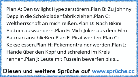 Plan A: Den twilight Hype zerstörern.
Plan B: Zu Johnny Depp in die Schokoladenfabrik ziehen.
Plan C: Weltherrschaft an mich reißen.
Plan D: Nach Bikini Bottom auswandern.
Plan E: Mich Joker aus dem Film Batman anschließen.
Plan F: Pirat werden.
Plan G: Kekse essen.
Plan H: Pokemontrainer werden.
Plan I: Hände über den Kopf und schreiend im Kreis rennen.
Plan J: Leute mit Fusseln bewerfen bis sie ...