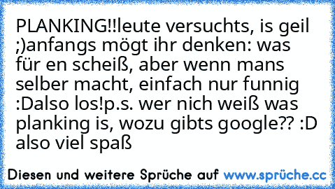 PLANKING!!
leute versuchts, is geil ;)
anfangs mögt ihr denken: was für en scheiß, aber wenn mans selber macht, einfach nur funnig :D
also los!
p.s. wer nich weiß was planking is, wozu gibts google?? :D also viel spaß