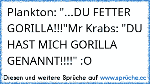 Plankton: "...DU FETTER GORILLA!!!"
Mr Krabs: "DU HAST MICH GORILLA GENANNT!!!!" :O