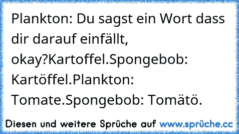 Plankton: Du sagst ein Wort dass dir darauf einfällt, okay?
Kartoffel.
Spongebob: Kartöffel.
Plankton: Tomate.
Spongebob: Tomätö.