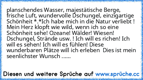 planschendes Wasser, majestätische Berge, frische Luft, wundervolle Dschungel, einzigartige Schönheit *.*
Ich habe mich in die Natur verliebt ! Mein Herz klopft wie wild, wenn ich so eine Schönheit sehe! Ozeane! Wälder! Wiesen! Dschungel, Strände usw. ! Ich will es richen! Ich will es sehen! Ich will es fühlen! Diese wunderbaren Plätze will ich erleben ♥ Dies ist mein seenlichster Wunsch ......