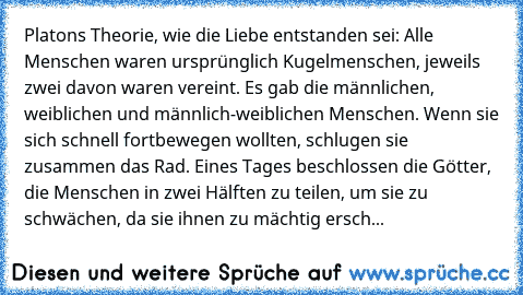 Platons Theorie, wie die Liebe entstanden sei: Alle Menschen waren ursprünglich Kugelmenschen, jeweils zwei davon waren vereint. Es gab die männlichen, weiblichen und männlich-weiblichen Menschen. Wenn sie sich schnell fortbewegen wollten, schlugen sie zusammen das Rad. Eines Tages beschlossen die Götter, die Menschen in zwei Hälften zu teilen, um sie zu schwächen, da sie ihnen zu mächtig ersch...