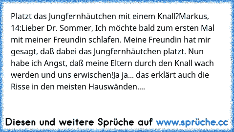 Platzt das Jungfernhäutchen mit einem Knall?
Markus, 14:
Lieber Dr. Sommer, Ich möchte bald zum ersten Mal mit meiner Freundin schlafen. Meine Freundin hat mir gesagt, daß dabei das Jungfernhäutchen platzt. Nun habe ich Angst, daß meine Eltern durch den Knall wach werden und uns erwischen!
Ja ja... das erklärt auch die Risse in den meisten Hauswänden....