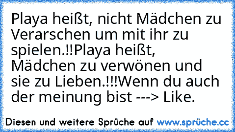 Playa heißt, nicht Mädchen zu Verarschen um mit ihr zu spielen.!!
Playa heißt, Mädchen zu verwönen und sie zu Lieben.!!!
Wenn du auch der meinung bist ---> Like.