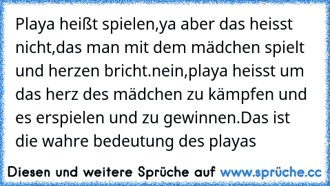 Playa heißt spielen,ya aber das heisst nicht,
das man mit dem mädchen spielt und herzen bricht.
nein,playa heisst um das herz des mädchen zu kämpfen und es erspielen und zu gewinnen.
Das ist die wahre bedeutung des playas