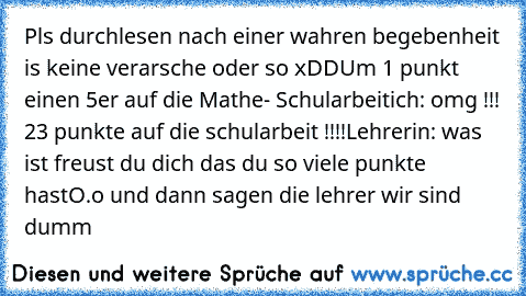 Pls durchlesen nach einer wahren begebenheit is keine verarsche oder so xDD
Um 1 punkt einen 5er auf die Mathe- Schularbeit
ich: omg !!! 23 punkte auf die schularbeit !!!!
Lehrerin: was ist freust du dich das du so viele punkte hast
O.o und dann sagen die lehrer wir sind dumm