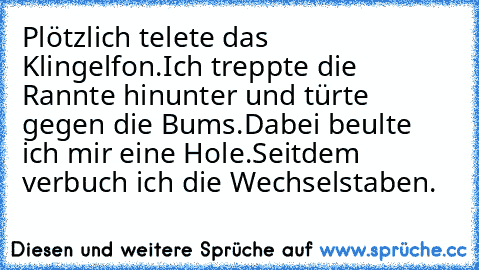 Plötzlich telete das Klingelfon.
Ich treppte die Rannte hinunter und türte gegen die Bums.
Dabei beulte ich mir eine Hole.
Seitdem verbuch ich die Wechselstaben.