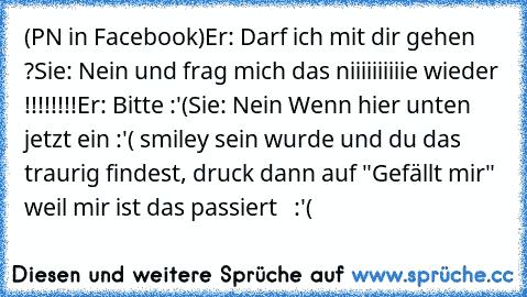 (PN in Facebook)
Er: Darf ich mit dir gehen ?
Sie: Nein und frag mich das niiiiiiiiiie wieder !!!!!!!!
Er: Bitte :'(
Sie: Nein 
Wenn hier unten jetzt ein :'( smiley sein wurde und du das traurig findest, druck dann auf "Gefällt mir" weil mir ist das passiert   :'(