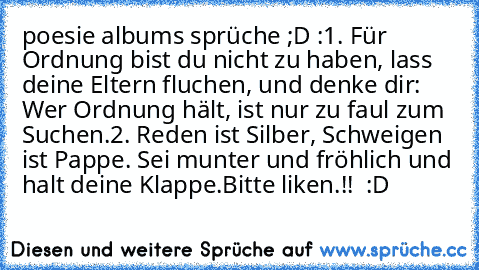 poesie albums sprüche ;D :
1. Für Ordnung bist du nicht zu haben, lass deine Eltern fluchen, und denke dir: Wer Ordnung hält, ist nur zu faul zum Suchen.
2. Reden ist Silber, Schweigen ist Pappe. Sei munter und fröhlich und halt deine Klappe.
Bitte liken.!! ♥ :D