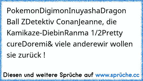 Pokemon
Digimon
Inuyasha
Dragon Ball Z
Detektiv Conan
Jeanne, die Kamikaze-Diebin
Ranma 1/2
Pretty cure
Doremi
& viele andere
wir wollen sie zurück !