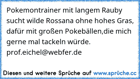 Pokemontrainer mit langem Rauby sucht wilde Rossana ohne hohes Gras, dafür mit großen Pokebällen,die mich gerne mal tackeln würde. prof.eichel@webfer.de