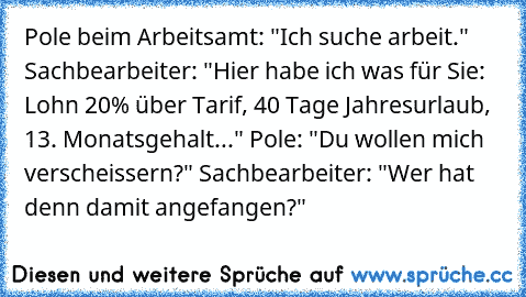 Pole beim Arbeitsamt: "Ich suche arbeit." Sachbearbeiter: "Hier habe ich was für Sie: Lohn 20% über Tarif, 40 Tage Jahresurlaub, 13. Monatsgehalt..." Pole: "Du wollen mich verscheissern?" Sachbearbeiter: "Wer hat denn damit angefangen?"