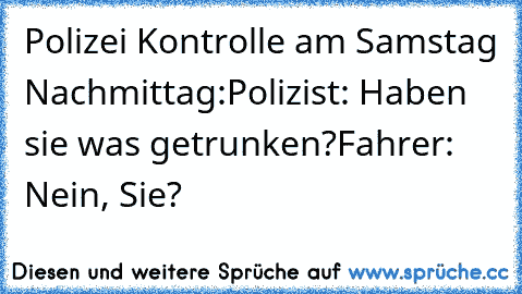 Polizei Kontrolle am Samstag Nachmittag:
Polizist: Haben sie was getrunken?
Fahrer: Nein, Sie?