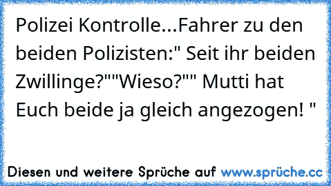 Polizei Kontrolle...
Fahrer zu den beiden Polizisten:
" Seit ihr beiden Zwillinge?"
"Wieso?"
" Mutti hat Euch beide ja gleich angezogen! "