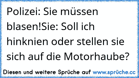 Polizei: Sie müssen blasen!
Sie: Soll ich hinknien oder stellen sie sich auf die Motorhaube?