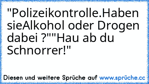 "Polizeikontrolle.Haben sie
Alkohol oder Drogen dabei ?"
"Hau ab du Schnorrer!"