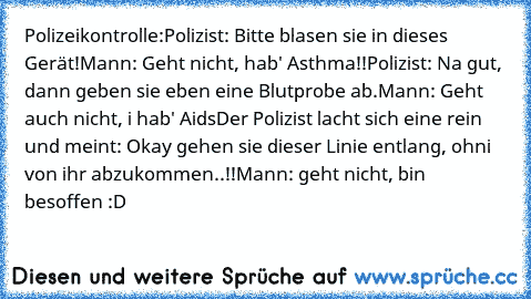 Polizeikontrolle:
Polizist: Bitte blasen sie in dieses Gerät!
Mann: Geht nicht, hab' Asthma!!
Polizist: Na gut, dann geben sie eben eine Blutprobe ab.
Mann: Geht auch nicht, i hab' Aids
Der Polizist lacht sich eine rein und meint: Okay gehen sie dieser Linie entlang, ohni von ihr abzukommen..!!
Mann: geht nicht, bin besoffen :D