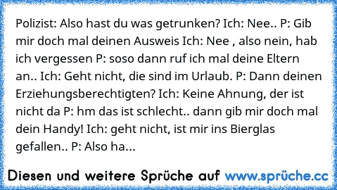 Polizist: Also hast du was getrunken? Ich: Nee.. P: Gib mir doch mal deinen Ausweis Ich: Nee , also nein, hab ich vergessen P: soso dann ruf ich mal deine Eltern an.. Ich: Geht nicht, die sind im Urlaub. P: Dann deinen Erziehungsberechtigten? Ich: Keine Ahnung, der ist nicht da P: hm das ist schlecht.. dann gib mir doch mal dein Handy! Ich: geht nicht, ist mir ins Bierglas gefallen.. P: Also ha...