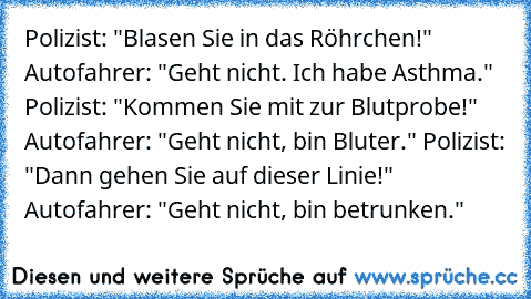 Polizist: "Blasen Sie in das Röhrchen!" Autofahrer: "Geht nicht. Ich habe Asthma." Polizist: "Kommen Sie mit zur Blutprobe!" Autofahrer: "Geht nicht, bin Bluter." Polizist: "Dann gehen Sie auf dieser Linie!" Autofahrer: "Geht nicht, bin betrunken."