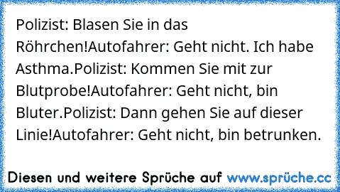 Polizist: Blasen Sie in das Röhrchen!
Autofahrer: Geht nicht. Ich habe Asthma.
Polizist: Kommen Sie mit zur Blutprobe!
Autofahrer: Geht nicht, bin Bluter.
Polizist: Dann gehen Sie auf dieser Linie!
Autofahrer: Geht nicht, bin betrunken.