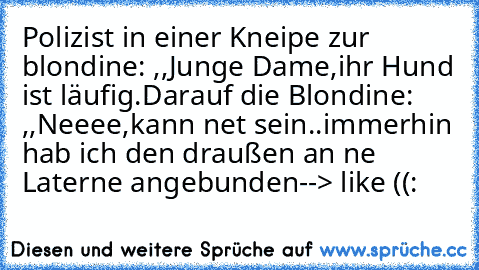 Polizist in einer Kneipe zur blondine: ,,Junge Dame,ihr Hund ist läufig.´´
Darauf die Blondine: ,,Neeee,kann net sein..immerhin hab ich den draußen an ´ne Laterne angebunden´´
--> like ((: 