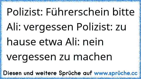 Polizist: Führerschein bitte 
Ali: vergessen 
Polizist: zu hause etwa 
Ali: nein vergessen zu machen