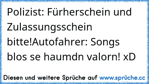 Polizist: Fürherschein und Zulassungsschein bitte!
Autofahrer: Songs blos se haumdn valorn! xD