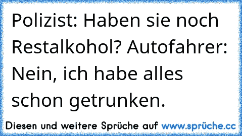 Polizist: Haben sie noch Restalkohol? Autofahrer: Nein, ich habe alles schon getrunken.