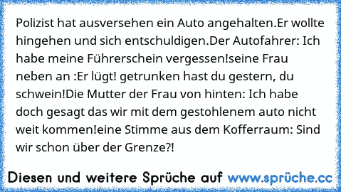 Polizist hat ausversehen ein Auto angehalten.Er wollte hingehen und sich entschuldigen.
Der Autofahrer: Ich habe meine Führerschein vergessen!
seine Frau neben an :Er lügt! getrunken hast du gestern, du schwein!
Die Mutter der Frau von hinten: Ich habe doch gesagt das wir mit dem gestohlenem auto nicht weit kommen!
eine Stimme aus dem Kofferraum: Sind wir schon über der Grenze?!