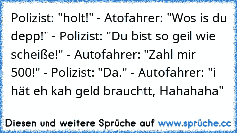 Polizist: "holt!" - Atofahrer: "Wos is du depp!" - Polizist: "Du bist so geil wie scheiße!" - Autofahrer: "Zahl mir 500€!" - Polizist: "Da." - Autofahrer: "i hät eh kah geld brauchtt, Hahahaha"