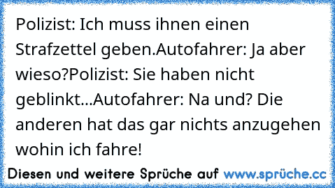 Polizist: Ich muss ihnen einen Strafzettel geben.
Autofahrer: Ja aber wieso?
Polizist: Sie haben nicht geblinkt...
Autofahrer: Na und? Die anderen hat das gar nichts anzugehen wohin ich fahre!