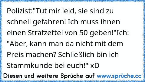 Polizist:"Tut mir leid, sie sind zu schnell gefahren! Ich muss ihnen einen Strafzettel von 50€ geben!"
Ich: "Aber, kann man da nicht mit dem Preis machen? Schließlich bin ich Stammkunde bei euch!" xD