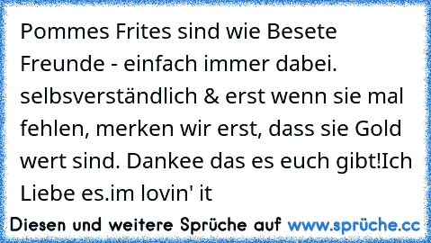 Pommes Frites sind wie Besete Freunde - einfach immer dabei. selbsverständlich & erst wenn sie mal fehlen, merken wir erst, dass sie Gold wert sind. Dankee das es euch gibt!
Ich Liebe es.
i´m lovin' it