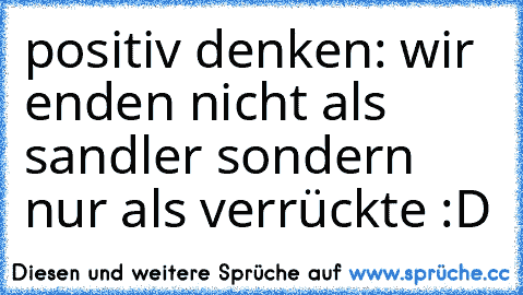 positiv denken: wir enden nicht als sandler sondern nur als verrückte :D