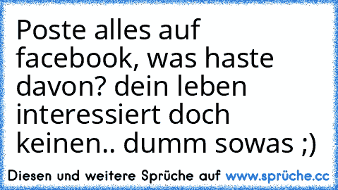 Poste alles auf facebook, was haste davon? dein leben interessiert doch keinen.. dumm sowas ;)