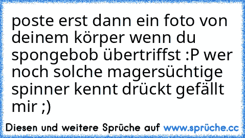 poste erst dann ein foto von deinem körper wenn du spongebob übertriffst :P 
wer noch solche magersüchtige spinner kennt drückt gefällt mir ;)