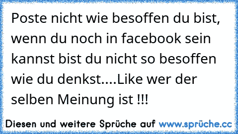 Poste nicht wie besoffen du bist, wenn du noch in facebook sein kannst bist du nicht so besoffen wie du denkst....
Like wer der selben Meinung ist !!!