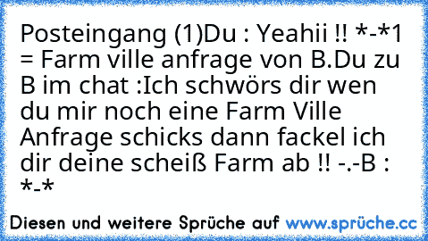 Posteingang (1)
Du : Yeahii !! *-*
1 = Farm ville anfrage von B.
Du zu B im chat :
Ich schwörs dir wen du mir noch eine Farm Ville Anfrage schicks dann fackel ich dir deine scheiß Farm ab !! -.-
B : *-*