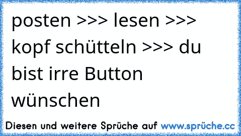 posten >>> lesen >>> kopf schütteln >>> du bist irre Button wünschen