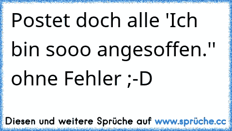 Postet doch alle ´'Ich bin sooo angesoffen.'' ohne Fehler ;-D