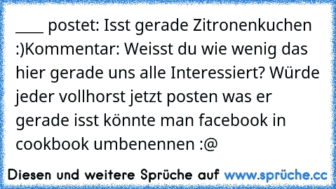 ____ postet: Isst gerade Zitronenkuchen :)
Kommentar: Weisst du wie wenig das hier gerade uns alle Interessiert? Würde jeder vollhorst jetzt posten was er gerade isst könnte man facebook in cookbook umbenennen :@