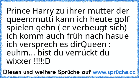 Prince Harry zu ihrer mutter der queen:mutti kann ich heute golf spielen gehn ( er verbeugt sich) ich komm auch früh nach hasue ich versprech es dir
Queen : euhm... bist du verrückt du wixxer !!!!:D