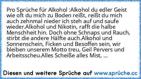 Pro Sprüche für Alkohol :
Alkohol du edler Geist wie oft du mich zu Boden reißt, reißt du mich auch zehnmal nieder ich steh auf und saufe wieder.
Alkohol und Nikotin, rafft die halbe Menschheit hin. Doch ohne Schnaps und Rauch, stirbt die andere Hälfte auch.
Alkohol und Sonnenschein, Ficken und Besoffen sein, wir bleiben unserem Motto treu, Geil Pervers und Arbeitsscheu.
Alles Scheiße alles Mis...