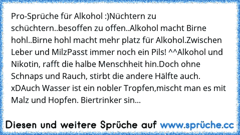 Pro-Sprüche für Alkohol :)
Nüchtern zu schüchtern..
besoffen zu offen..
Alkohol macht Birne hohl..
Birne hohl macht mehr platz für Alkohol.
Zwischen Leber und Milz
Passt immer noch ein Pils! ^^
Alkohol und Nikotin, rafft die halbe Menschheit hin.
Doch ohne Schnaps und Rauch, stirbt die andere Hälfte auch. xD
Auch Wasser ist ein nobler Tropfen,
mischt man es mit Malz und Hopfen. 
Biertrinker sin...