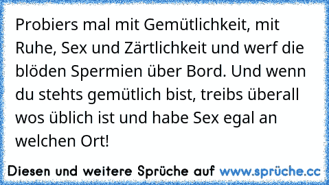 Probiers mal mit Gemütlichkeit, mit Ruhe, Sex und Zärtlichkeit und werf die blöden Spermien über Bord. Und wenn du stehts gemütlich bist, treibs überall wos üblich ist und habe Sex egal an welchen Ort!